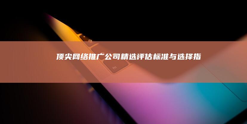 顶尖网络推广公司精选：评估标准与选择指南