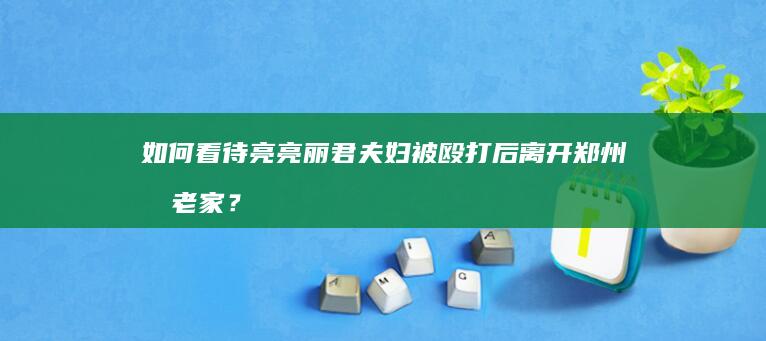 如何看待亮亮丽君夫妇被殴打后离开郑州回老家？